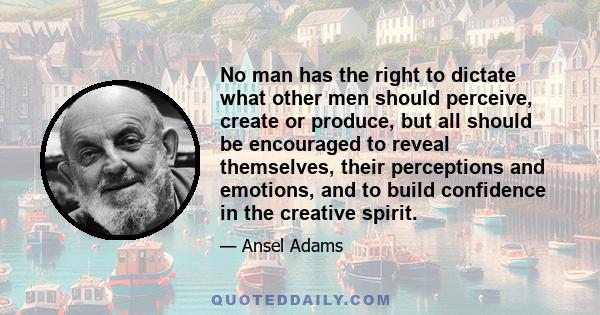 No man has the right to dictate what other men should perceive, create or produce, but all should be encouraged to reveal themselves, their perceptions and emotions, and to build confidence in the creative spirit.