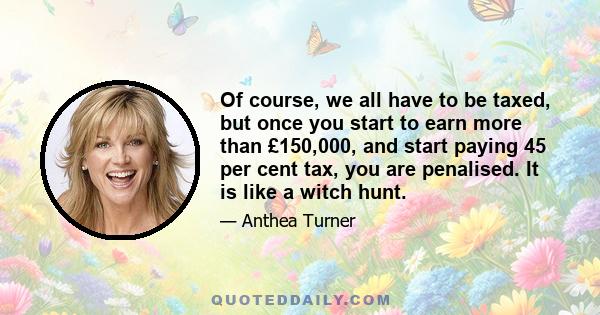 Of course, we all have to be taxed, but once you start to earn more than £150,000, and start paying 45 per cent tax, you are penalised. It is like a witch hunt.