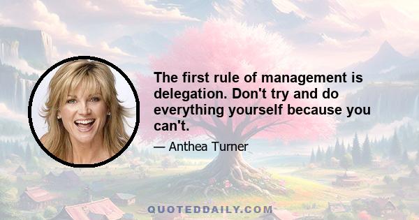 The first rule of management is delegation. Don't try and do everything yourself because you can't.