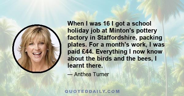 When I was 16 I got a school holiday job at Minton's pottery factory in Staffordshire, packing plates. For a month's work, I was paid £44. Everything I now know about the birds and the bees, I learnt there.