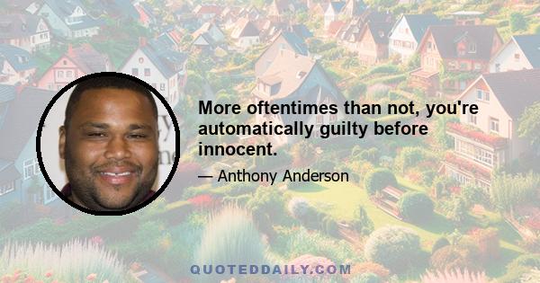 More oftentimes than not, you're automatically guilty before innocent.