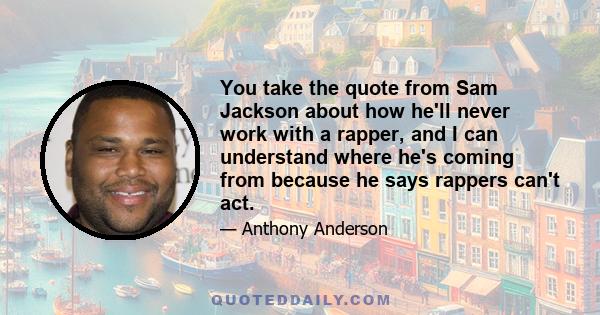 You take the quote from Sam Jackson about how he'll never work with a rapper, and I can understand where he's coming from because he says rappers can't act.