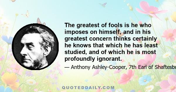 The greatest of fools is he who imposes on himself, and in his greatest concern thinks certainly he knows that which he has least studied, and of which he is most profoundly ignorant.