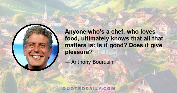 Anyone who's a chef, who loves food, ultimately knows that all that matters is: Is it good? Does it give pleasure?