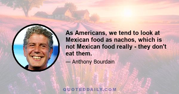 As Americans, we tend to look at Mexican food as nachos, which is not Mexican food really - they don't eat them.