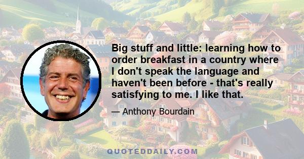 Big stuff and little: learning how to order breakfast in a country where I don't speak the language and haven't been before - that's really satisfying to me. I like that.