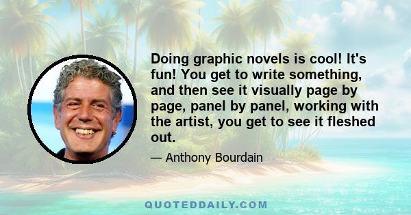 Doing graphic novels is cool! It's fun! You get to write something, and then see it visually page by page, panel by panel, working with the artist, you get to see it fleshed out.
