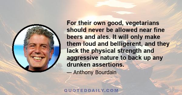 For their own good, vegetarians should never be allowed near fine beers and ales. It will only make them loud and belligerent, and they lack the physical strength and aggressive nature to back up any drunken assertions.