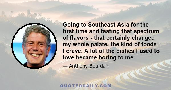 Going to Southeast Asia for the first time and tasting that spectrum of flavors - that certainly changed my whole palate, the kind of foods I crave. A lot of the dishes I used to love became boring to me.