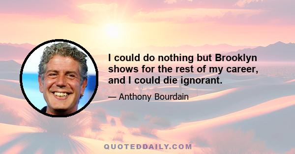 I could do nothing but Brooklyn shows for the rest of my career, and I could die ignorant.