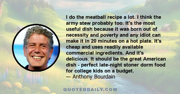 I do the meatball recipe a lot. I think the army stew probably too. It's the most useful dish because it was born out of necessity and poverty and any idiot can make it in 20 minutes on a hot plate. It's cheap and uses