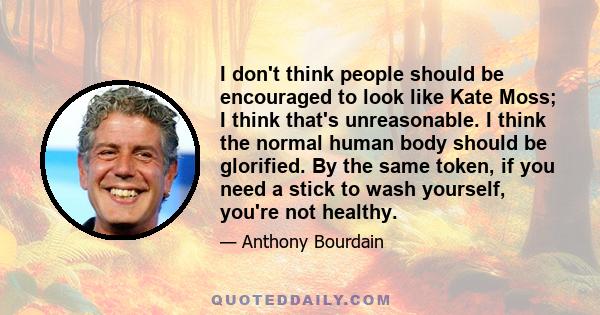 I don't think people should be encouraged to look like Kate Moss; I think that's unreasonable. I think the normal human body should be glorified. By the same token, if you need a stick to wash yourself, you're not