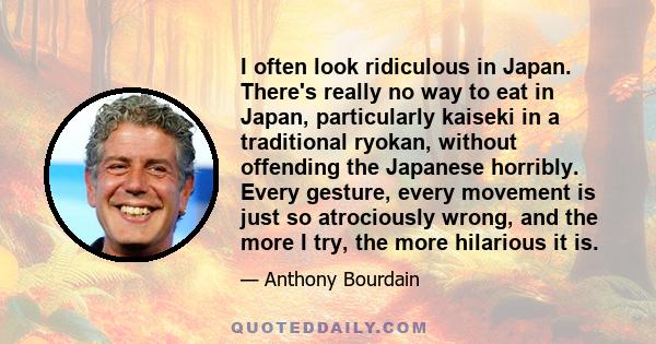 I often look ridiculous in Japan. There's really no way to eat in Japan, particularly kaiseki in a traditional ryokan, without offending the Japanese horribly. Every gesture, every movement is just so atrociously wrong, 