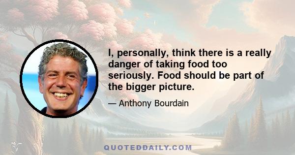 I, personally, think there is a really danger of taking food too seriously. Food should be part of the bigger picture.