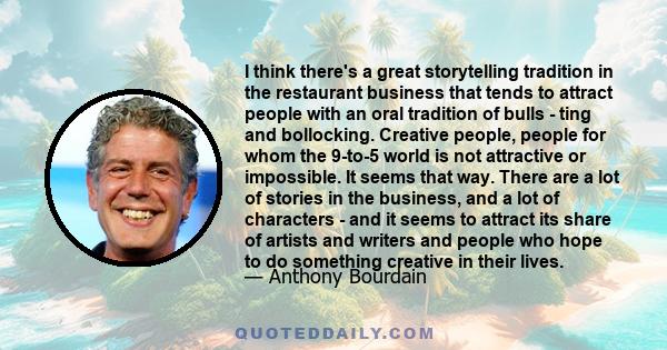 I think there's a great storytelling tradition in the restaurant business that tends to attract people with an oral tradition of bulls - ting and bollocking. Creative people, people for whom the 9-to-5 world is not