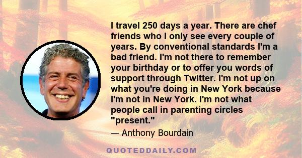 I travel 250 days a year. There are chef friends who I only see every couple of years. By conventional standards I'm a bad friend. I'm not there to remember your birthday or to offer you words of support through