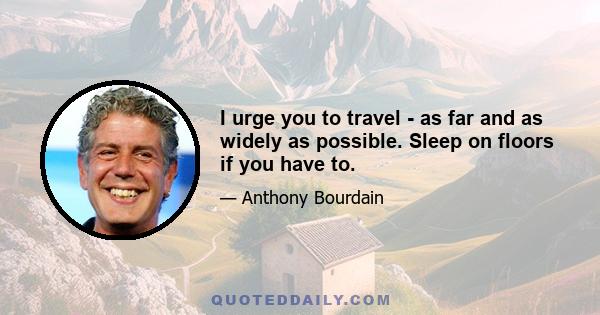 I urge you to travel - as far and as widely as possible. Sleep on floors if you have to.