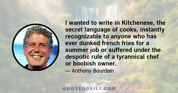 I wanted to write in Kitchenese, the secret language of cooks, instantly recognizable to anyone who has ever dunked french fries for a summer job or suffered under the despotic rule of a tyrannical chef or boobish owner.