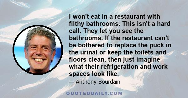 I won't eat in a restaurant with filthy bathrooms. This isn't a hard call. They let you see the bathrooms. If the restaurant can't be bothered to replace the puck in the urinal or keep the toilets and floors clean, then 