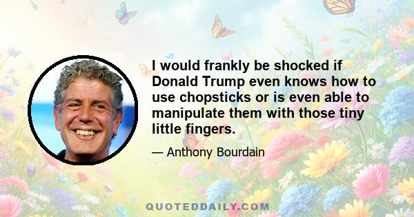 I would frankly be shocked if Donald Trump even knows how to use chopsticks or is even able to manipulate them with those tiny little fingers.