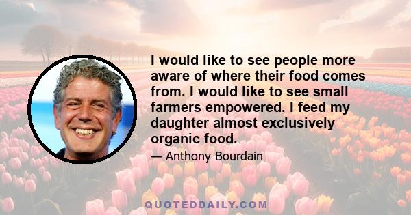 I would like to see people more aware of where their food comes from. I would like to see small farmers empowered. I feed my daughter almost exclusively organic food.