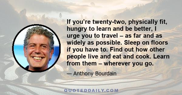 If you’re twenty-two, physically fit, hungry to learn and be better, I urge you to travel – as far and as widely as possible. Sleep on floors if you have to. Find out how other people live and eat and cook. Learn from