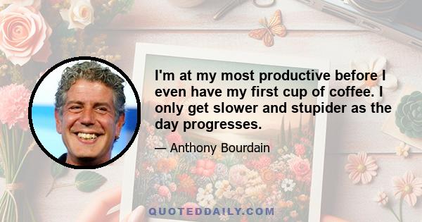 I'm at my most productive before I even have my first cup of coffee. I only get slower and stupider as the day progresses.