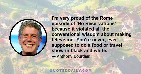 I'm very proud of the Rome episode of 'No Reservations' because it violated all the conventional wisdom about making television. You're never, ever supposed to do a food or travel show in black and white.