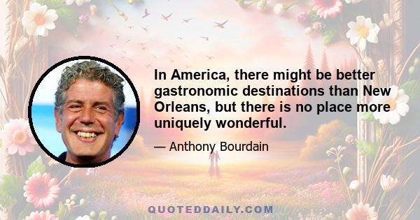 In America, there might be better gastronomic destinations than New Orleans, but there is no place more uniquely wonderful.