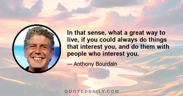 In that sense, what a great way to live, if you could always do things that interest you, and do them with people who interest you.