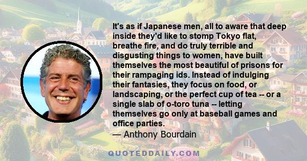 It's as if Japanese men, all to aware that deep inside they'd like to stomp Tokyo flat, breathe fire, and do truly terrible and disgusting things to women, have built themselves the most beautiful of prisons for their