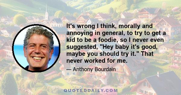 It's wrong I think, morally and annoying in general, to try to get a kid to be a foodie, so I never even suggested, Hey baby it's good, maybe you should try it. That never worked for me.