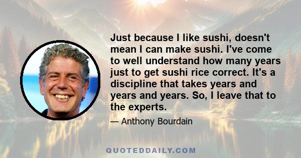 Just because I like sushi, doesn't mean I can make sushi. I've come to well understand how many years just to get sushi rice correct. It's a discipline that takes years and years and years. So, I leave that to the