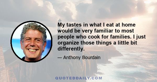 My tastes in what I eat at home would be very familiar to most people who cook for families. I just organize those things a little bit differently.