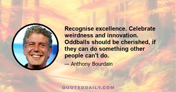 Recognise excellence. Celebrate weirdness and innovation. Oddballs should be cherished, if they can do something other people can't do.