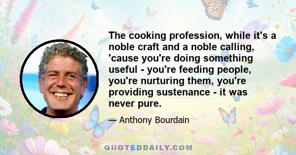 The cooking profession, while it's a noble craft and a noble calling, 'cause you're doing something useful - you're feeding people, you're nurturing them, you're providing sustenance - it was never pure.