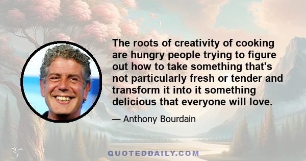 The roots of creativity of cooking are hungry people trying to figure out how to take something that's not particularly fresh or tender and transform it into it something delicious that everyone will love.