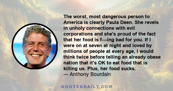 The worst, most dangerous person to America is clearly Paula Deen. She revels in unholy connections with evil corporations and she's proud of the fact that her food is f---ing bad for you. If I were on at seven at night 