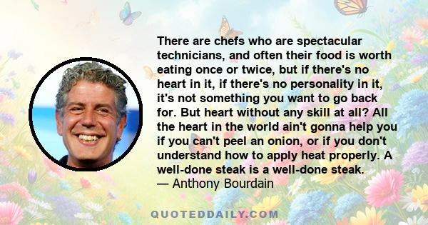 There are chefs who are spectacular technicians, and often their food is worth eating once or twice, but if there's no heart in it, if there's no personality in it, it's not something you want to go back for. But heart