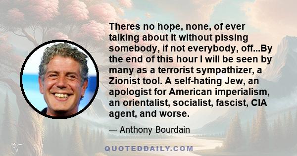 Theres no hope, none, of ever talking about it without pissing somebody, if not everybody, off...By the end of this hour I will be seen by many as a terrorist sympathizer, a Zionist tool. A self-hating Jew, an apologist 