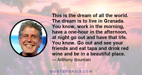 This is the dream of all the world. The dream is to live in Granada. You know, work in the morning, have a one-hour in the afternoon, at night go out and have that life. You know. Go out and see your friends and eat