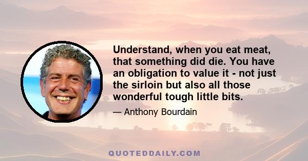 Understand, when you eat meat, that something did die. You have an obligation to value it - not just the sirloin but also all those wonderful tough little bits.