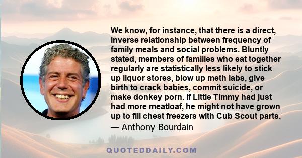 We know, for instance, that there is a direct, inverse relationship between frequency of family meals and social problems. Bluntly stated, members of families who eat together regularly are statistically less likely to