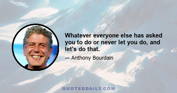 Whatever everyone else has asked you to do or never let you do, and let's do that.