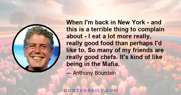 When I'm back in New York - and this is a terrible thing to complain about - I eat a lot more really, really good food than perhaps I'd like to. So many of my friends are really good chefs. It's kind of like being in