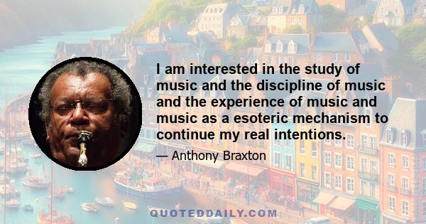 I am interested in the study of music and the discipline of music and the experience of music and music as a esoteric mechanism to continue my real intentions.