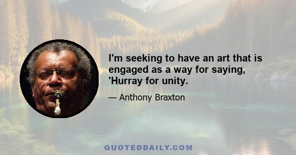 I'm seeking to have an art that is engaged as a way for saying, 'Hurray for unity.