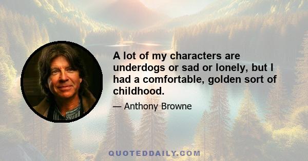 A lot of my characters are underdogs or sad or lonely, but I had a comfortable, golden sort of childhood.
