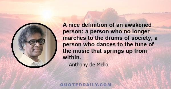 A nice definition of an awakened person: a person who no longer marches to the drums of society, a person who dances to the tune of the music that springs up from within.