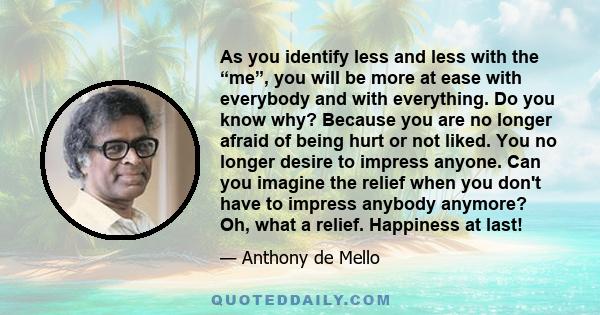 As you identify less and less with the “me”, you will be more at ease with everybody and with everything. Do you know why? Because you are no longer afraid of being hurt or not liked. You no longer desire to impress